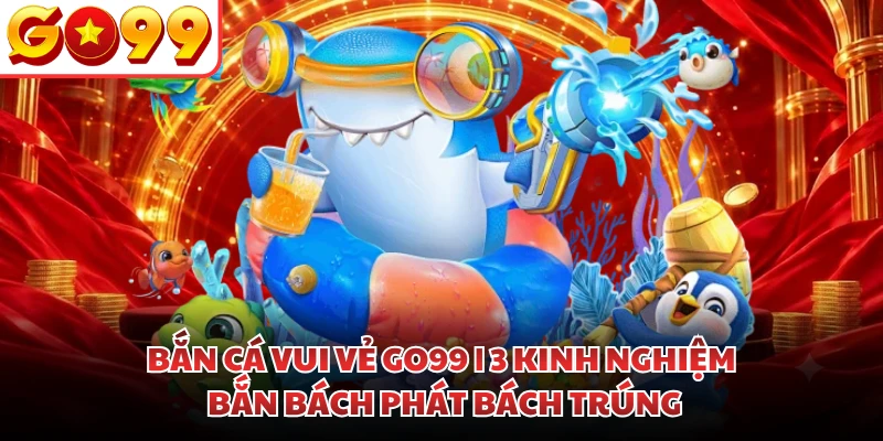 Bắn Cá Vui Vẻ GO99 | 3 Kinh Nghiệm Bắn Bách Phát Bách Trúng