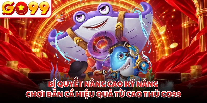 Bí quyết nâng cao kỹ năng chơi bắn cá hiệu quả từ cao thủ GO99